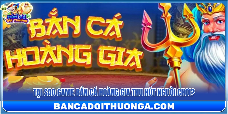 Vì sao game bắn cá Hoàng Gia hấp dẫn người chơi?